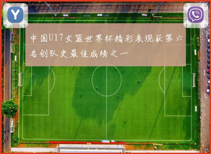 中国U17女篮世界杯精彩表现获第六名创队史最佳成绩之一