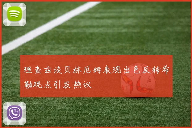 理查兹谈贝林厄姆表现出色反转希勒观点引发热议