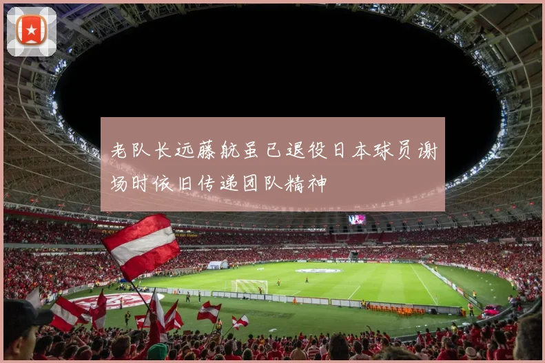 老队长远藤航虽已退役日本球员谢场时依旧传递团队精神