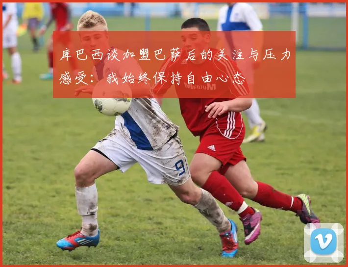 库巴西谈加盟巴萨后的关注与压力感受：我始终保持自由心态