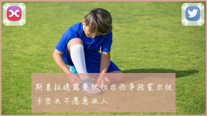 斯基拉透露曼联切尔西争抢霍尔纽卡坚决不愿意放人