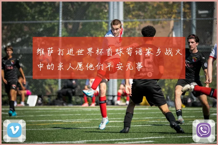 维萨打进世界杯首球寄语家乡战火中的亲人愿他们平安无事