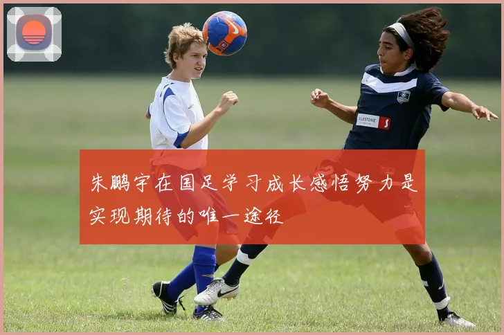 朱鹏宇在国足学习成长感悟努力是实现期待的唯一途径