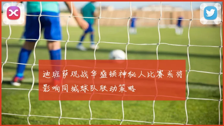 迪班萨观战华盛顿神秘人比赛或将影响同城球队联动策略