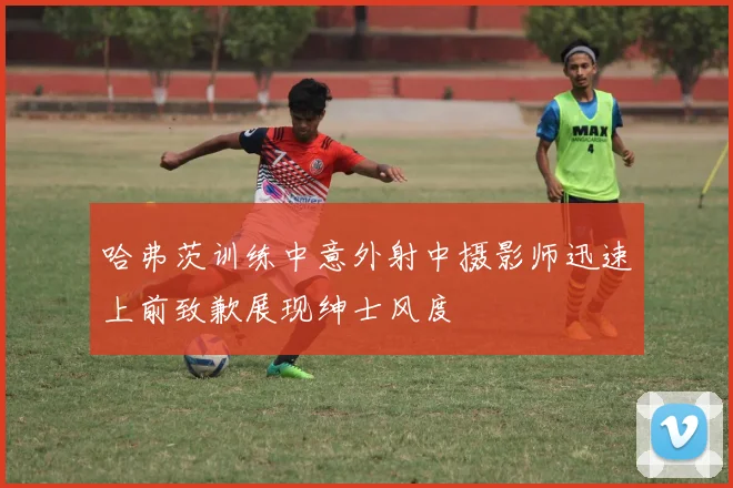 哈弗茨训练中意外射中摄影师迅速上前致歉展现绅士风度