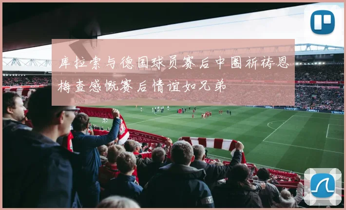 库拉索与德国球员赛后中圈祈祷恩梅查感慨赛后情谊如兄弟