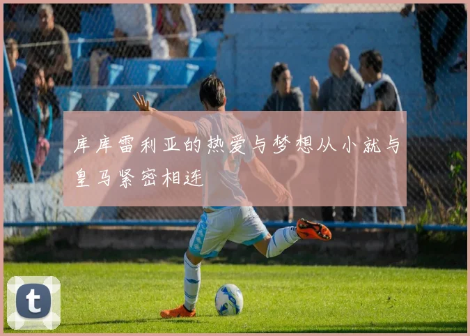 库库雷利亚的热爱与梦想从小就与皇马紧密相连