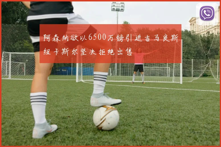阿森纳欲以6500万镑引进吉马良斯纽卡斯尔坚决拒绝出售