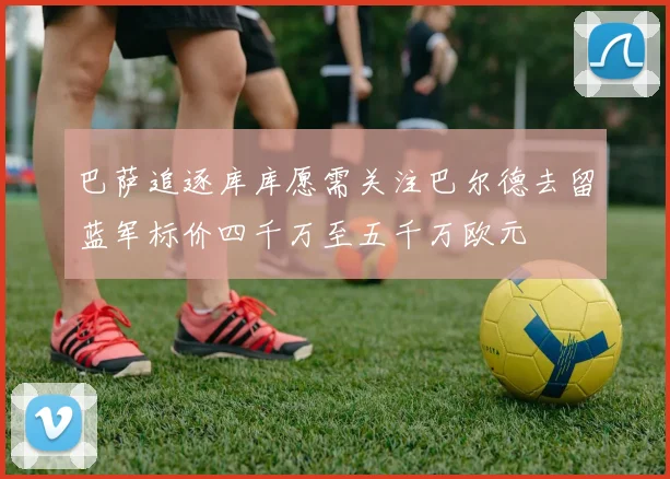 巴萨追逐库库愿需关注巴尔德去留蓝军标价四千万至五千万欧元