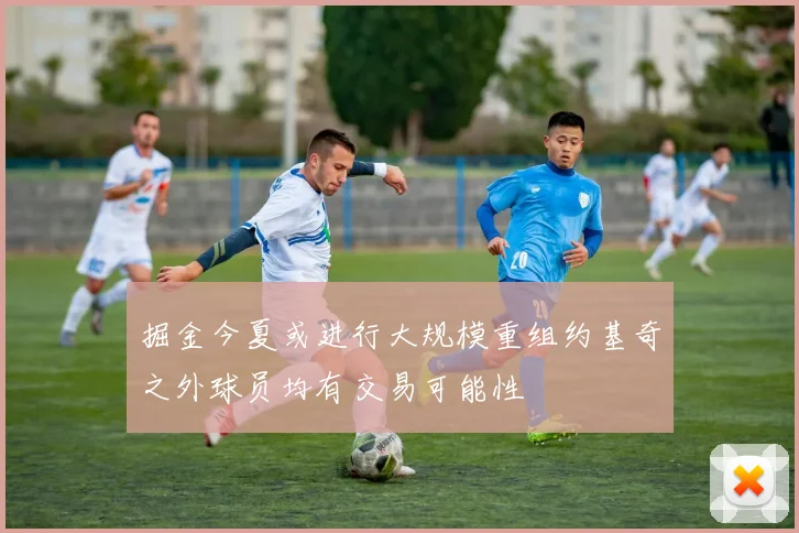掘金今夏或进行大规模重组约基奇之外球员均有交易可能性