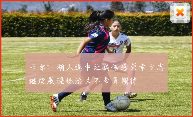 卡尔：湖人选中让我倍感荣幸立志继续展现统治力不辜负期待