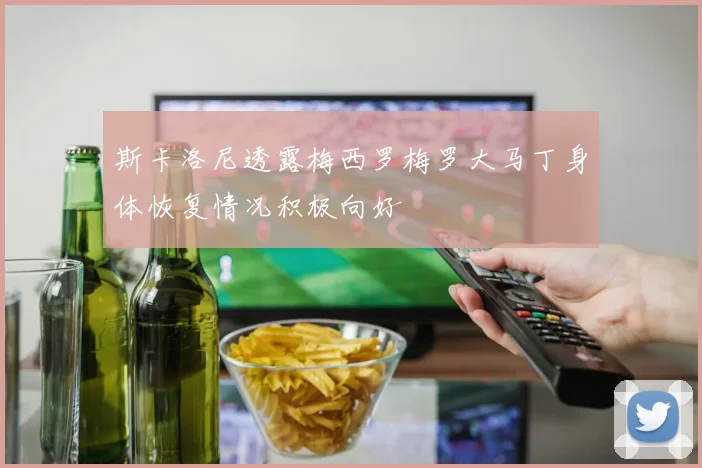 斯卡洛尼透露梅西罗梅罗大马丁身体恢复情况积极向好
