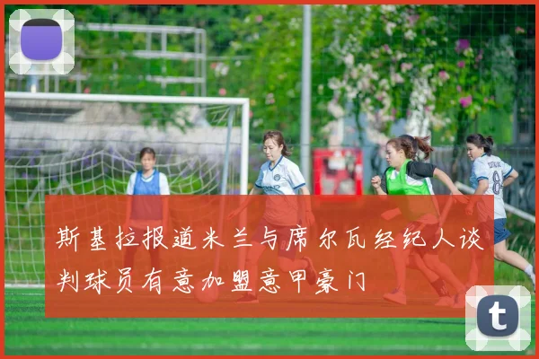 斯基拉报道米兰与席尔瓦经纪人谈判球员有意加盟意甲豪门