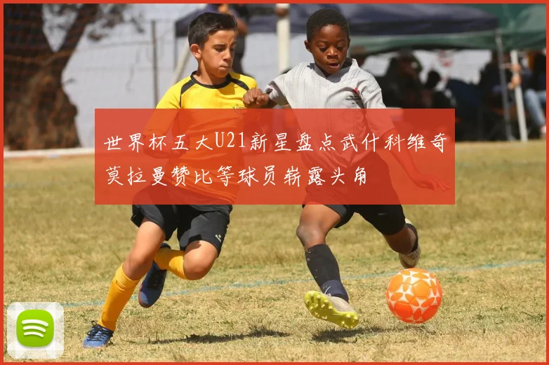 世界杯五大U21新星盘点武什科维奇莫拉曼赞比等球员崭露头角