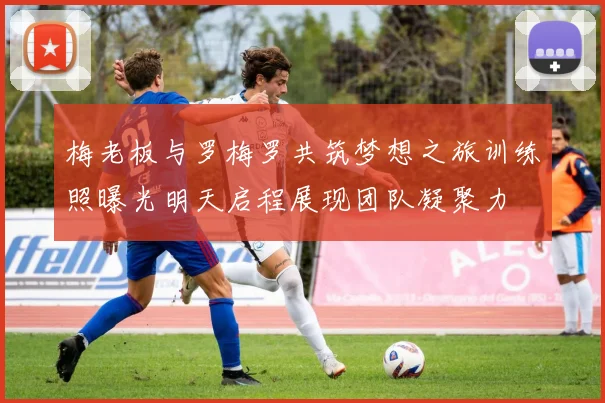 梅老板与罗梅罗共筑梦想之旅训练照曝光明天启程展现团队凝聚力