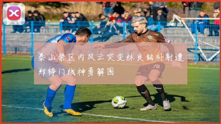 泰山禁区内风云突变林良铭补射遭郑铮门线神勇解围